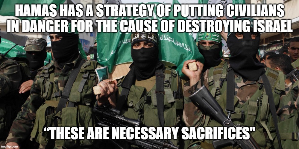 How much do you have to hate to sacrifice your own children? | HAMAS HAS A STRATEGY OF PUTTING CIVILIANS IN DANGER FOR THE CAUSE OF DESTROYING ISRAEL; “THESE ARE NECESSARY SACRIFICES" | image tagged in hamas | made w/ Imgflip meme maker