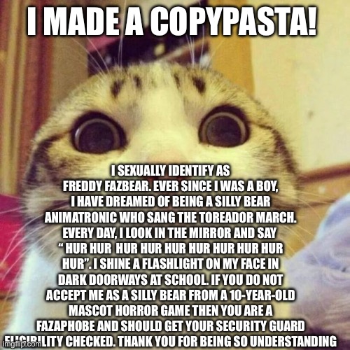 Smiling Cat | I MADE A COPYPASTA! I SEXUALLY IDENTIFY AS FREDDY FAZBEAR. EVER SINCE I WAS A BOY, I HAVE DREAMED OF BEING A SILLY BEAR ANIMATRONIC WHO SANG THE TOREADOR MARCH. EVERY DAY, I LOOK IN THE MIRROR AND SAY  “ HUR HUR  HUR HUR HUR HUR HUR HUR HUR HUR”. I SHINE A FLASHLIGHT ON MY FACE IN DARK DOORWAYS AT SCHOOL. IF YOU DO NOT ACCEPT ME AS A SILLY BEAR FROM A 10-YEAR-OLD MASCOT HORROR GAME THEN YOU ARE A FAZAPHOBE AND SHOULD GET YOUR SECURITY GUARD ELIGIBILITY CHECKED. THANK YOU FOR BEING SO UNDERSTANDING | image tagged in memes,smiling cat | made w/ Imgflip meme maker