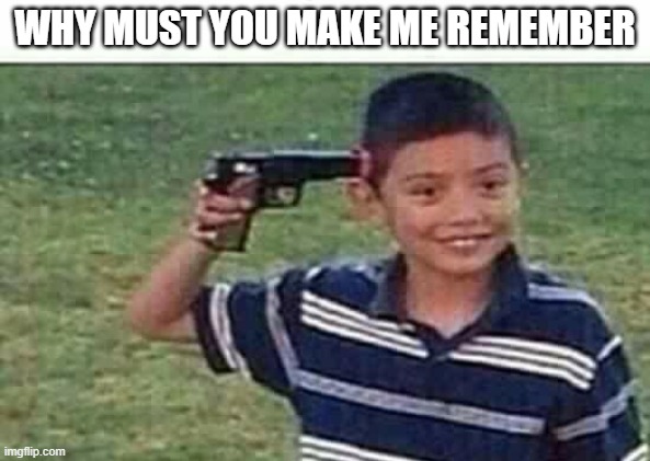 gun to head | WHY MUST YOU MAKE ME REMEMBER | image tagged in gun to head | made w/ Imgflip meme maker