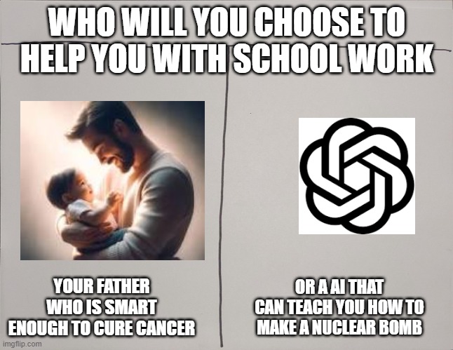 property of the A.F.L | WHO WILL YOU CHOOSE TO HELP YOU WITH SCHOOL WORK; YOUR FATHER WHO IS SMART ENOUGH TO CURE CANCER; OR A AI THAT CAN TEACH YOU HOW TO MAKE A NUCLEAR BOMB | image tagged in who will win | made w/ Imgflip meme maker