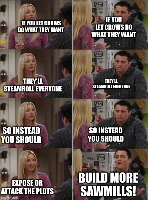 Phoebe teaching Joey in Friends | IF YOU LET CROWS DO WHAT THEY WANT; IF YOU LET CROWS DO WHAT THEY WANT; THEY'LL STEAMROLL EVERYONE; THEY'LL STEAMROLL EVERYONE; SO INSTEAD YOU SHOULD; SO INSTEAD YOU SHOULD; BUILD MORE SAWMILLS! EXPOSE OR ATTACK THE PLOTS | image tagged in phoebe teaching joey in friends | made w/ Imgflip meme maker