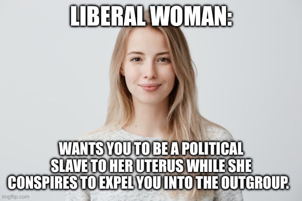 LIBERAL WOMAN:; WANTS YOU TO BE A POLITICAL SLAVE TO HER UTERUS WHILE SHE CONSPIRES TO EXPEL YOU INTO THE OUTGROUP. | image tagged in politics,liberals | made w/ Imgflip meme maker