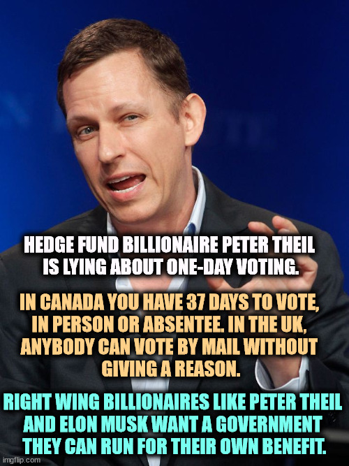 Billionaires want to write the voting rules, mostly to lock you out. And Trump is their obedient servant. | HEDGE FUND BILLIONAIRE PETER THEIL 

IS LYING ABOUT ONE-DAY VOTING. IN CANADA YOU HAVE 37 DAYS TO VOTE, 
IN PERSON OR ABSENTEE. IN THE UK, 
ANYBODY CAN VOTE BY MAIL WITHOUT 
GIVING A REASON. RIGHT WING BILLIONAIRES LIKE PETER THEIL 
AND ELON MUSK WANT A GOVERNMENT 
THEY CAN RUN FOR THEIR OWN BENEFIT. | image tagged in peter theil,elon musk,billionaire,voting,rigged elections,election fraud | made w/ Imgflip meme maker