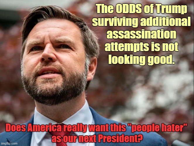 Will Trump survive future assassination attempts? | The ODDS of Trump
surviving additional
assassination
attempts is not
looking good. Does America really want this "people hater" 
as our next President? | image tagged in donald trump,assassination,jd vance,you just insulted my entire race of people | made w/ Imgflip meme maker