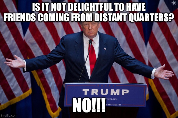 Donald Trump | IS IT NOT DELIGHTFUL TO HAVE FRIENDS COMING FROM DISTANT QUARTERS? NO!!! | image tagged in donald trump | made w/ Imgflip meme maker