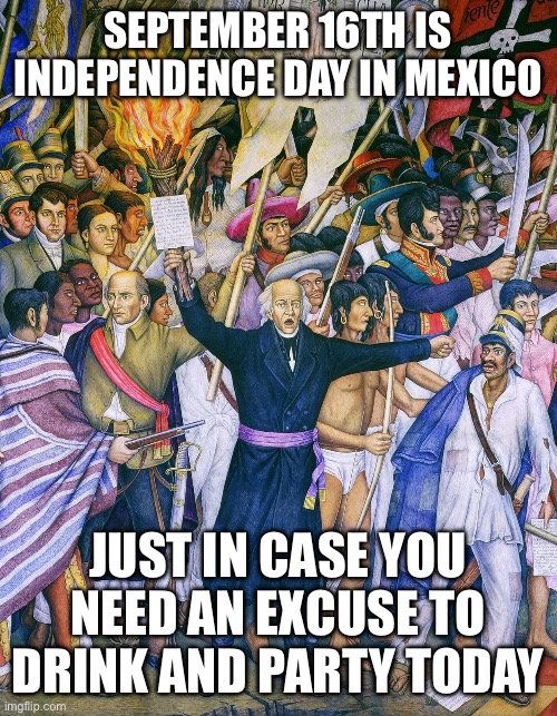 Mexican Independence Day | SEPTEMBER 16TH IS INDEPENDENCE DAY IN MEXICO; JUST IN CASE YOU NEED AN EXCUSE TO DRINK AND PARTY TODAY | image tagged in funny,meme,memes,mexico,party | made w/ Imgflip meme maker