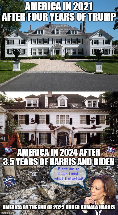 America... A liberal Money Pit | AMERICA IN 2021 AFTER FOUR YEARS OF TRUMP; AMERICA IN 2024 AFTER 3.5 YEARS OF HARRIS AND BIDEN; Elect me so I can finish what I started! AMERICA BY THE END OF 2025 UNDER KAMALA HARRIS | image tagged in kamala harris,liberal policies,taxes,economy | made w/ Imgflip meme maker