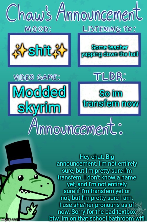 IMPORTANT | ✨️shit✨️; Some teacher yapping down the hall; So im transfem now; Modded skyrim; Hey chat. Big announcement. I'm not entirely sure, but I'm pretty sure I'm transfem. I don't know a name yet, and I'm not entirely sure if I'm transfem yet or not, but I'm pretty sure I am. I use she/her pronouns as of now. Sorry for the bad textbox btw. Im on that school bathroom wifi | image tagged in chaws_the_dino announcement temp thanks gummy | made w/ Imgflip meme maker