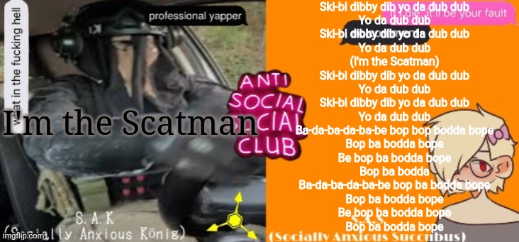 Anti social social club | Ski-bi dibby dib yo da dub dub
Yo da dub dub
Ski-bi dibby dib yo da dub dub
Yo da dub dub
(I'm the Scatman)
Ski-bi dibby dib yo da dub dub
Yo da dub dub
Ski-bi dibby dib yo da dub dub
Yo da dub dub
Ba-da-ba-da-ba-be bop bop bodda bope
Bop ba bodda bope
Be bop ba bodda bope
Bop ba bodda
Ba-da-ba-da-ba-be bop ba bodda bope
Bop ba bodda bope
Be bop ba bodda bope
Bop ba bodda bope; I'm the Scatman | image tagged in anti social social club | made w/ Imgflip meme maker