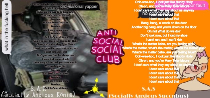 SA club lmao | Ooh-wee-hoo, I look just like Buddy Holly
Oh-oh, and you're Mary Tyler Moore
I don't care what they say about us anyway
I don't care about that
I don't care about that
Bang, bang, a knock on the door
Another big bang and you're down on the floor
Oh no! What do we do?
Don't look now, but I lost my shoe
I can't run, and I can't kick
What's the matter babe, are you feeling sick?
What's the matter, what's the matter, what's the matter you?
What's the matter babe, are you feeling blue?
Ooh-wee-hoo, I look just like Buddy Holly
Oh-oh, and you're Mary Tyler Moore
I don't care what they say about us anyway
I don't care about that
I don't care about that
I don't care about that
I don't care about that; What's with these homies, dissing my girl?
Why do they gotta front?
What did we ever do to these guys
That made them so violent?
Woo-hoo
But you know I'm yours
Woo-hoo
And I know you're mine
Woo-hoo
(And that's for all time)
Ooh-wee-hoo, I look just like Buddy Holly
Oh-oh, and you're Mary Tyler Moore
I don't care what they say about us anyway
I don't care about that
Don't you ever fear, I'm always near
I know that you need help
Your tongue is twisted, your eyes are slit
You need a guardian
Woo-hoo
And you know I'm yours
Woo-hoo
And I know you're mine
Woo-hoo
(And that's for all time) | made w/ Imgflip meme maker