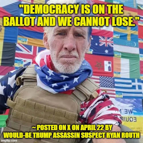 Would-Be Assassin Echoes Anti-Trump Rhetoric | "DEMOCRACY IS ON THE BALLOT AND WE CANNOT LOSE."; ~ POSTED ON X ON APRIL 22 BY WOULD-BE TRUMP ASSASSIN SUSPECT RYAN ROUTH | image tagged in donald trump,would-be trump assassin,ryan routh | made w/ Imgflip meme maker