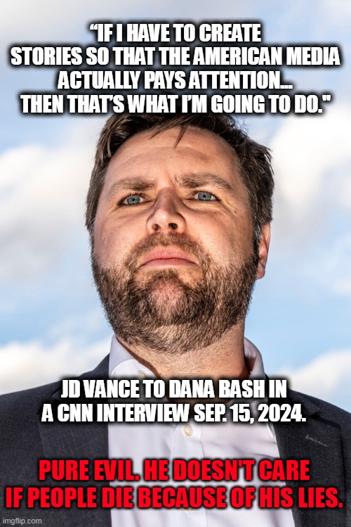 Springfield Ohio | “IF I HAVE TO CREATE STORIES SO THAT THE AMERICAN MEDIA ACTUALLY PAYS ATTENTION... THEN THAT’S WHAT I’M GOING TO DO."; JD VANCE TO DANA BASH IN A CNN INTERVIEW SEP. 15, 2024. PURE EVIL. HE DOESN'T CARE IF PEOPLE DIE BECAUSE OF HIS LIES. | image tagged in jd vance,springfield,haitian immigrants,maga | made w/ Imgflip meme maker