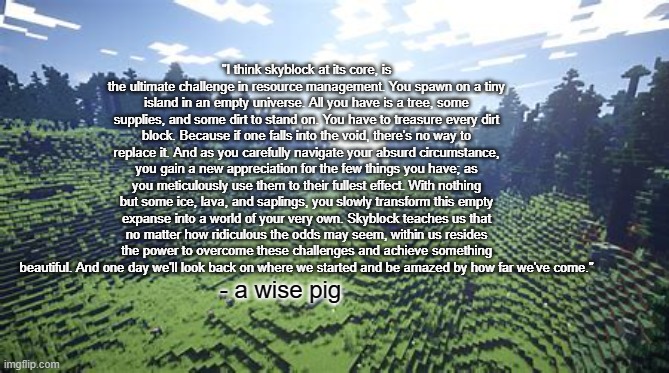 i always refer to the speach... i always cry... | "I think skyblock at its core, is the ultimate challenge in resource management. You spawn on a tiny island in an empty universe. All you have is a tree, some supplies, and some dirt to stand on. You have to treasure every dirt block. Because if one falls into the void, there's no way to replace it. And as you carefully navigate your absurd circumstance, you gain a new appreciation for the few things you have; as you meticulously use them to their fullest effect. With nothing but some ice, lava, and saplings, you slowly transform this empty expanse into a world of your very own. Skyblock teaches us that no matter how ridiculous the odds may seem, within us resides the power to overcome these challenges and achieve something beautiful. And one day we'll look back on where we started and be amazed by how far we've come."; - a wise pig | image tagged in technoblade never dies | made w/ Imgflip meme maker