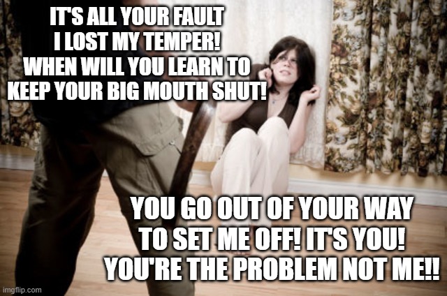 domestic violence | IT'S ALL YOUR FAULT I LOST MY TEMPER! WHEN WILL YOU LEARN TO KEEP YOUR BIG MOUTH SHUT! YOU GO OUT OF YOUR WAY TO SET ME OFF! IT'S YOU! YOU'R | image tagged in domestic violence | made w/ Imgflip meme maker