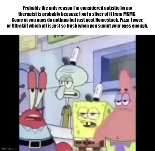 Probably the only reason I'm considered autistic by my therapist is probably because I got a sliver of it from MSMG. Some of you guys do nothing but just post Homestuck, Pizza Tower, or Ultrakill which all is just so trash when you squint your eyes enough. | made w/ Imgflip meme maker