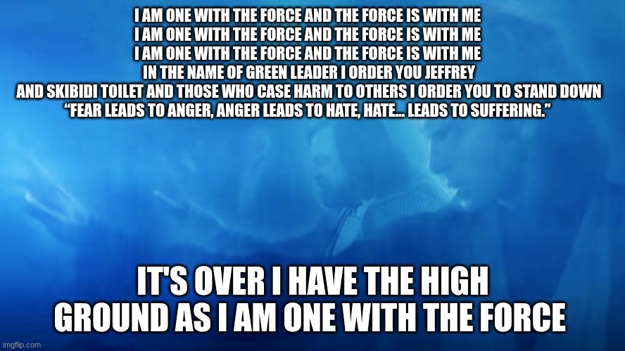 force ghost | I AM ONE WITH THE FORCE AND THE FORCE IS WITH ME 
I AM ONE WITH THE FORCE AND THE FORCE IS WITH ME 
I AM ONE WITH THE FORCE AND THE FORCE IS WITH ME 
IN THE NAME OF GREEN LEADER I ORDER YOU JEFFREY
AND SKIBIDI TOILET AND THOSE WHO CASE HARM TO OTHERS I ORDER YOU TO STAND DOWN “FEAR LEADS TO ANGER, ANGER LEADS TO HATE, HATE… LEADS TO SUFFERING.”; IT'S OVER I HAVE THE HIGH GROUND AS I AM ONE WITH THE FORCE | image tagged in force ghost | made w/ Imgflip meme maker