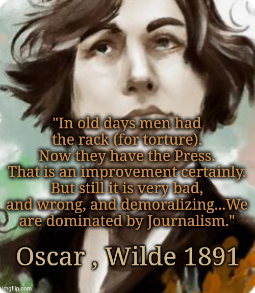 Quote is from 1891. The Torture Endures. | "In old days men had the rack (for torture). Now they have the Press.
That is an improvement certainly. But still it is very bad, and wrong, and demoralizing...We are dominated by Journalism."; Oscar , Wilde 1891 | image tagged in journalism,literature,propaganda | made w/ Imgflip meme maker