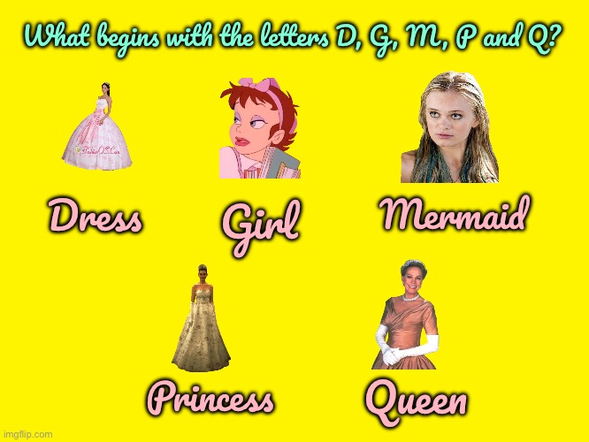 D, G, M, P and Q | What begins with the letters D, G, M, P and Q? Dress; Mermaid; Girl; Queen; Princess | image tagged in yellow background,girl,princess,mermaid,queen,disney princess | made w/ Imgflip meme maker