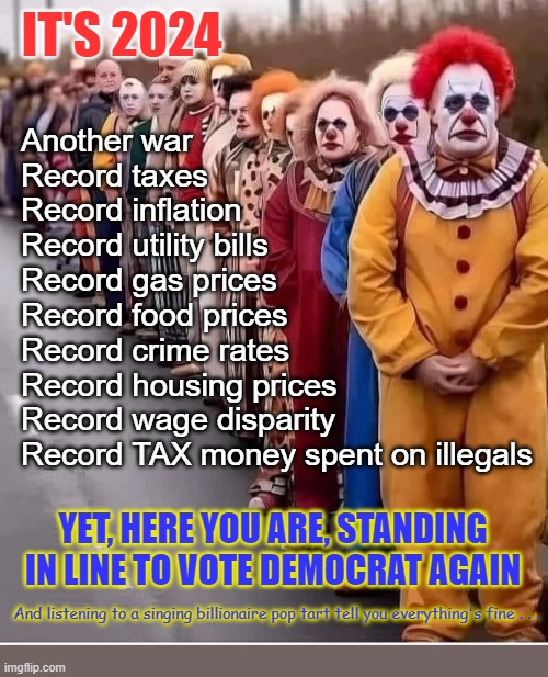 Think people. Use your brain, not your feelings. I don't care for him either but he's better than her. | IT'S 2024; Another war
Record taxes
Record inflation
Record utility bills
Record gas prices
Record food prices
Record crime rates
Record housing prices
Record wage disparity
Record TAX money spent on illegals; YET, HERE YOU ARE, STANDING IN LINE TO VOTE DEMOCRAT AGAIN; And listening to a singing billionaire pop tart tell you everything's fine . . . | image tagged in clowns in line | made w/ Imgflip meme maker