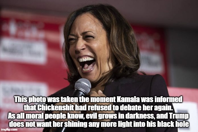 Trump Refuses To Debate Kamala Again. "His Malignancy" Does Not Want Our Next Preside Shining Any More Light Into His Black Hole | This photo was taken the moment Kamala was informed 
that Chickenshit had refused to debate her again. 
As all moral people know, evil grows in darkness, and Trump 
does not want her shining any more light into his black hole | image tagged in kamala,trump,chickenshit,his malignancy,malignant messiah,trump doesn't want any more light shined into his black hole | made w/ Imgflip meme maker