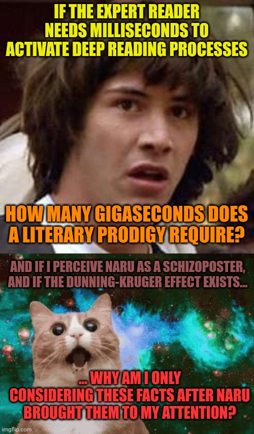 IF THE EXPERT READER NEEDS MILLISECONDS TO ACTIVATE DEEP READING PROCESSES; HOW MANY GIGASECONDS DOES A LITERARY PRODIGY REQUIRE? AND IF I PERCEIVE NARU AS A SCHIZOPOSTER, AND IF THE DUNNING-KRUGER EFFECT EXISTS... ... WHY AM I ONLY CONSIDERING THESE FACTS AFTER NARU BROUGHT THEM TO MY ATTENTION? | image tagged in memes,conspiracy keanu,mind blown galaxy cat | made w/ Imgflip meme maker