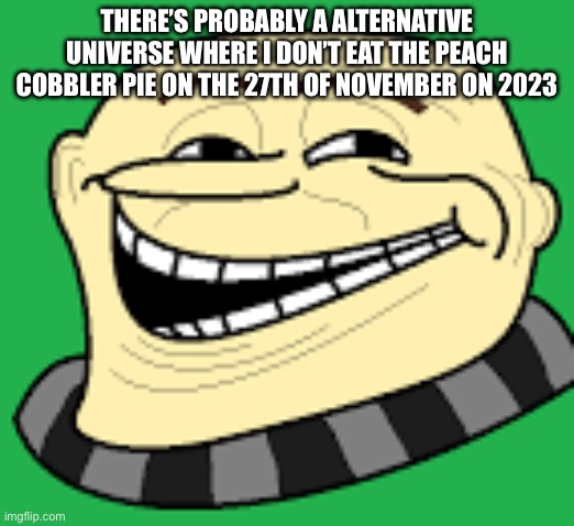 Gru troll face | THERE’S PROBABLY A ALTERNATIVE UNIVERSE WHERE I DON’T EAT THE PEACH COBBLER PIE ON THE 27TH OF NOVEMBER ON 2023 | image tagged in gru troll face | made w/ Imgflip meme maker
