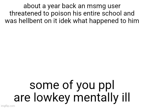 about a year back an msmg user threatened to poison his entire school and was hellbent on it idek what happened to him; some of you ppl are lowkey mentally ill | made w/ Imgflip meme maker