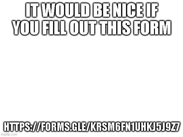 form idea that im totaly not ripping off | IT WOULD BE NICE IF YOU FILL OUT THIS FORM; DO YOU EVER HAVE A FEELING YOU FORGOT SOMETHING? BECAUSE I DO; HTTPS://FORMS.GLE/KRSM6FN1UHKJ5J9Z7 | image tagged in cookie's totaly real template | made w/ Imgflip meme maker