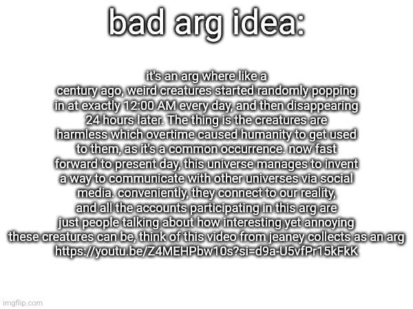 bad arg idea:; it's an arg where like a century ago, weird creatures started randomly popping in at exactly 12:00 AM every day, and then disappearing 24 hours later. The thing is the creatures are harmless which overtime caused humanity to get used to them, as it's a common occurrence. now fast forward to present day, this universe manages to invent a way to communicate with other universes via social media. conveniently, they connect to our reality, and all the accounts participating in this arg are just people talking about how interesting yet annoying these creatures can be, think of this video from jeaney collects as an arg
https://youtu.be/Z4MEHPbw10s?si=d9a-U5vfPr15kFkK | made w/ Imgflip meme maker