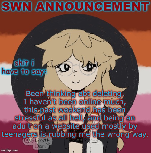 SWN announcement version 3 | Been thinking abt deleting. I haven’t been online much, this past weekend has been stressful as all hell, and being an adult on a website used mostly by teenagers is rubbing me the wrong way. | image tagged in swn announcement version 3 | made w/ Imgflip meme maker