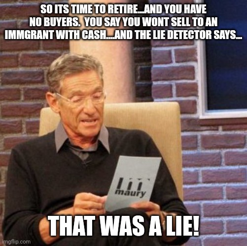 Any family buying? | SO ITS TIME TO RETIRE...AND YOU HAVE NO BUYERS.  YOU SAY YOU WONT SELL TO AN IMMGRANT WITH CASH....AND THE LIE DETECTOR SAYS... THAT WAS A LIE! | image tagged in memes,maury lie detector | made w/ Imgflip meme maker