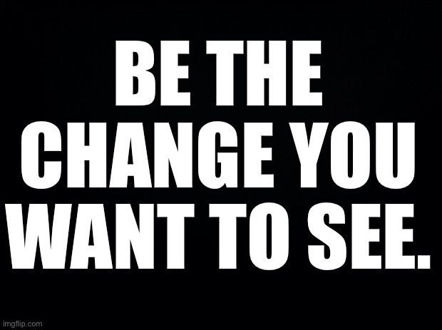 Black background | BE THE CHANGE YOU WANT TO SEE. | image tagged in black background | made w/ Imgflip meme maker