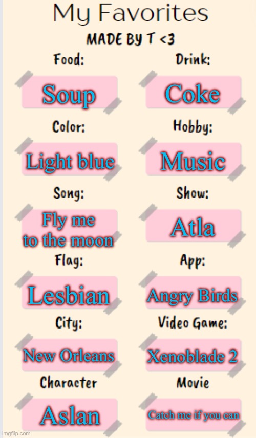 My Favorites made by T | Coke; Soup; Music; Light blue; Fly me to the moon; Atla; Lesbian; Angry Birds; New Orleans; Xenoblade 2; Aslan; Catch me if you can | image tagged in my favorites made by t | made w/ Imgflip meme maker