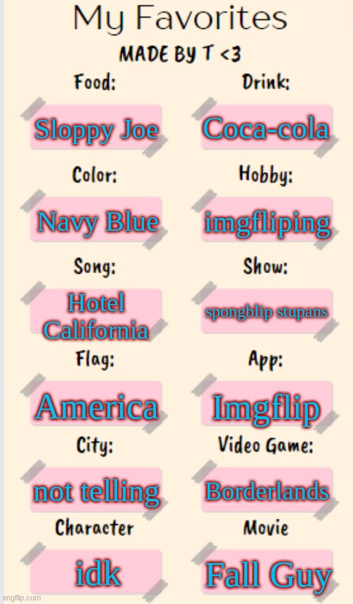 My Favorites made by T | Coca-cola; Sloppy Joe; imgfliping; Navy Blue; Hotel California; spongblip stupans; America; Imgflip; not telling; Borderlands; idk; Fall Guy | image tagged in my favorites made by t | made w/ Imgflip meme maker