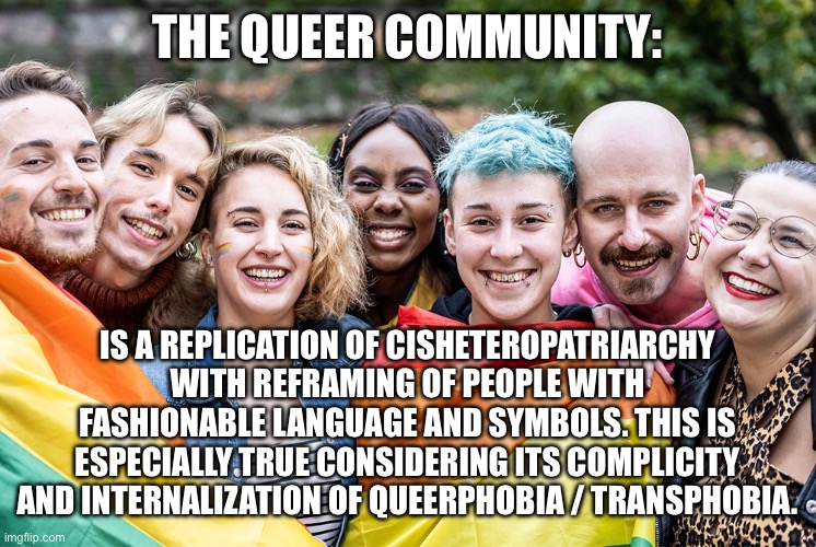 THE QUEER COMMUNITY:; IS A REPLICATION OF CISHETEROPATRIARCHY WITH REFRAMING OF PEOPLE WITH FASHIONABLE LANGUAGE AND SYMBOLS. THIS IS ESPECIALLY TRUE CONSIDERING ITS COMPLICITY AND INTERNALIZATION OF QUEERPHOBIA / TRANSPHOBIA. | made w/ Imgflip meme maker