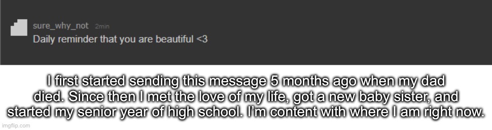 daily reminder that you are beautiful | I first started sending this message 5 months ago when my dad died. Since then I met the love of my life, got a new baby sister, and started my senior year of high school. I’m content with where I am right now. | image tagged in daily reminder that you are beautiful | made w/ Imgflip meme maker