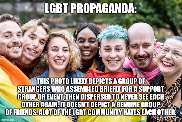 LGBT PROPAGANDA:; THIS PHOTO LIKELY DEPICTS A GROUP OF STRANGERS WHO ASSEMBLED BRIEFLY FOR A SUPPORT GROUP OR EVENT, THEN DISPERSED TO NEVER SEE EACH OTHER AGAIN. IT DOESN’T DEPICT A GENUINE GROUP OF FRIENDS. ALOT OF THE LGBT COMMUNITY HATES EACH OTHER. | made w/ Imgflip meme maker