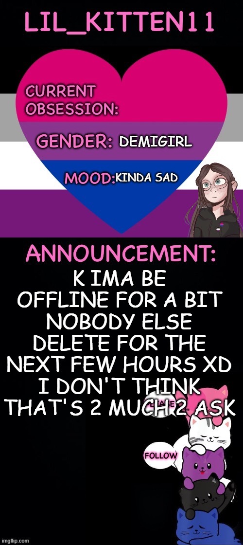 Bye SWN o7 | DEMIGIRL; KINDA SAD; K IMA BE OFFLINE FOR A BIT
NOBODY ELSE DELETE FOR THE NEXT FEW HOURS XD I DON'T THINK THAT'S 2 MUCH 2 ASK | image tagged in lil_kitten11's announcement temp | made w/ Imgflip meme maker