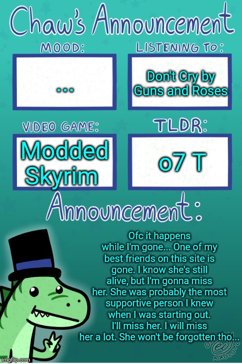 Never even got to say goodbye... | ... Don't Cry by Guns and Roses; o7 T; Modded Skyrim; Ofc it happens while I'm gone... One of my best friends on this site is gone. I know she's still alive, but I'm gonna miss her. She was probably the most supportive person I knew when I was starting out. I'll miss her. I will miss her a lot. She won't be forgotten tho... | image tagged in chaws_the_dino announcement temp thanks gummy | made w/ Imgflip meme maker