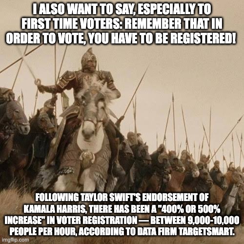 Ride of the Swifties | I ALSO WANT TO SAY, ESPECIALLY TO FIRST TIME VOTERS: REMEMBER THAT IN ORDER TO VOTE, YOU HAVE TO BE REGISTERED! FOLLOWING TAYLOR SWIFT'S ENDORSEMENT OF KAMALA HARRIS, THERE HAS BEEN A "400% OR 500% INCREASE" IN VOTER REGISTRATION — BETWEEN 9,000-10,000 PEOPLE PER HOUR, ACCORDING TO DATA FIRM TARGETSMART. | image tagged in ride of the rohirrim,taylor swiftie | made w/ Imgflip meme maker