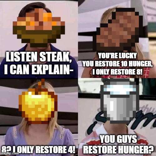 ... | LISTEN STEAK, I CAN EXPLAIN-; YOU'RE LUCKY YOU RESTORE 10 HUNGER, I ONLY RESTORE 8! 8? I ONLY RESTORE 4! YOU GUYS RESTORE HUNGER? | image tagged in we are the millers,memes,funny,minecraft | made w/ Imgflip meme maker