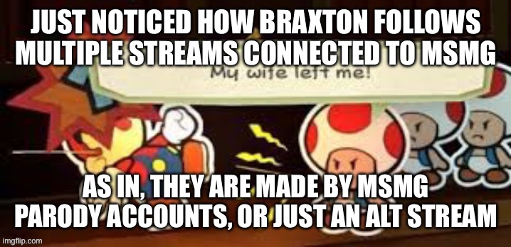 My wife left me | JUST NOTICED HOW BRAXTON FOLLOWS MULTIPLE STREAMS CONNECTED TO MSMG; AS IN, THEY ARE MADE BY MSMG PARODY ACCOUNTS, OR JUST AN ALT STREAM | image tagged in my wife left me | made w/ Imgflip meme maker