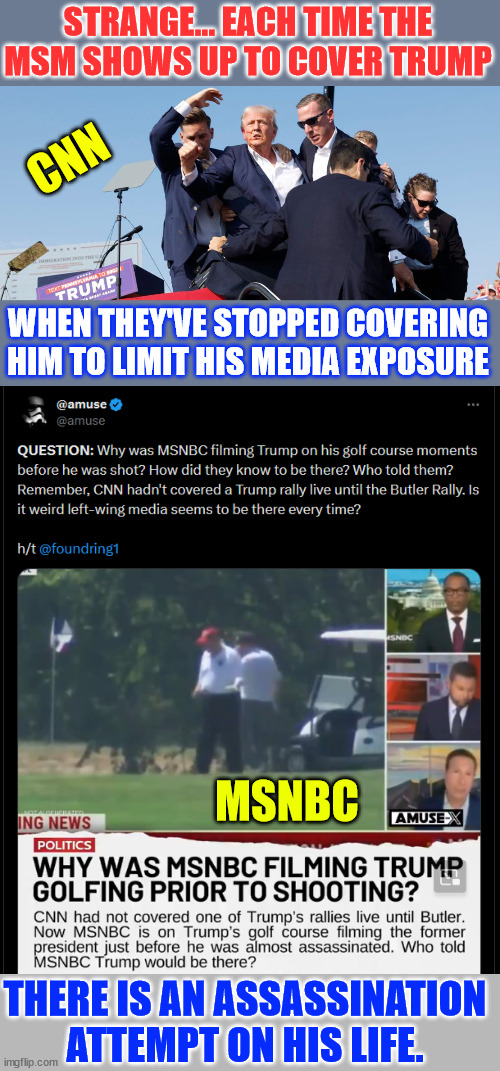 So many "coincidences" | STRANGE... EACH TIME THE MSM SHOWS UP TO COVER TRUMP; CNN; WHEN THEY'VE STOPPED COVERING HIM TO LIMIT HIS MEDIA EXPOSURE; MSNBC; THERE IS AN ASSASSINATION ATTEMPT ON HIS LIFE. | image tagged in obvious,they are trying to kill  trump,they cannot beat him this election | made w/ Imgflip meme maker