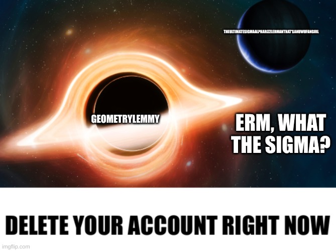 erm wut | THEULTIMATESIGMAALPHARIZZLERMANTHAT'SANUWUFANGIRL; GEOMETRYLEMMY; ERM, WHAT THE SIGMA? | image tagged in delete your account black hole,wut | made w/ Imgflip meme maker