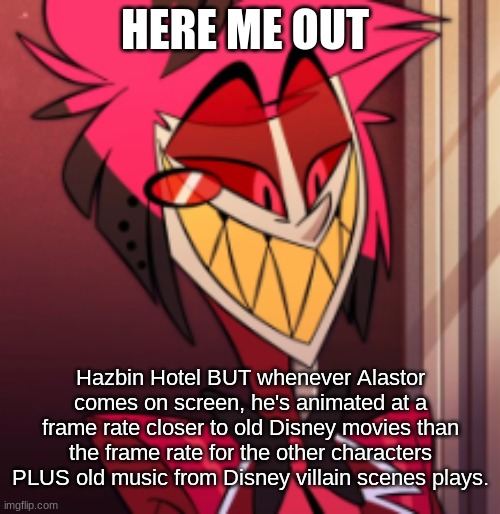 Alastor: comes on screen (violin solo from Young Frankenstein plays) | HERE ME OUT; Hazbin Hotel BUT whenever Alastor comes on screen, he's animated at a frame rate closer to old Disney movies than the frame rate for the other characters PLUS old music from Disney villain scenes plays. | image tagged in alastor hazbin hotel,think about it | made w/ Imgflip meme maker