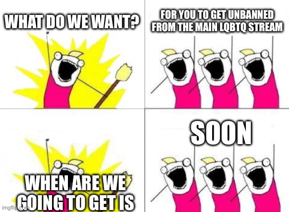 What Do We Want | WHAT DO WE WANT? FOR YOU TO GET UNBANNED FROM THE MAIN LQBTQ STREAM; SOON; WHEN ARE WE GOING TO GET IS | image tagged in memes,what do we want | made w/ Imgflip meme maker