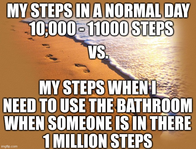 Footprints | MY STEPS IN A NORMAL DAY
  10,000 - 11000 STEPS; VS. MY STEPS WHEN I NEED TO USE THE BATHROOM WHEN SOMEONE IS IN THERE
1 MILLION STEPS | image tagged in footprints | made w/ Imgflip meme maker