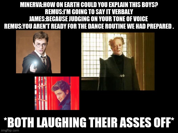 DETENTION . | MINERVA:HOW ON EARTH COULD YOU EXPLAIN THIS BOYS?
REMUS:I'M GOING TO SAY IT VERBALY
JAMES:BECAUSE JUDGING ON YOUR TONE OF VOICE 
REMUS:YOU AREN'T READY FOR THE DANCE ROUTINE WE HAD PREPARED . *BOTH LAUGHING THEIR ASSES OFF* | image tagged in harry potter | made w/ Imgflip meme maker