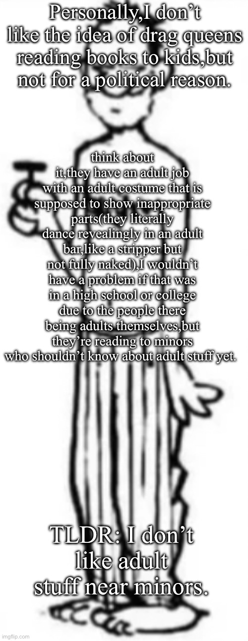 Tell me if I’m wrong,I’m fine with that. | Personally,I don’t like the idea of drag queens reading books to kids,but not for a political reason. think about it,they have an adult job with an adult costume that is supposed to show inappropriate parts(they literally dance revealingly in an adult bar,like a stripper but not fully naked),I wouldn’t have a problem if that was in a high school or college due to the people there being adults themselves,but they’re reading to minors who shouldn’t know about adult stuff yet. TLDR: I don’t like adult stuff near minors. | image tagged in is this bitch fr | made w/ Imgflip meme maker