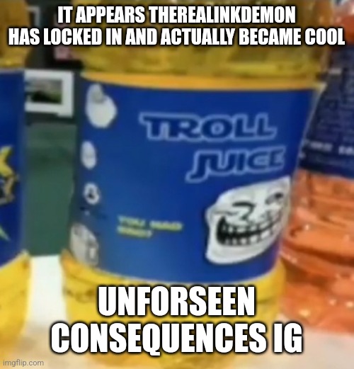 troll juice | IT APPEARS THEREALINKDEMON HAS LOCKED IN AND ACTUALLY BECAME COOL; UNFORSEEN CONSEQUENCES IG | image tagged in troll juice | made w/ Imgflip meme maker